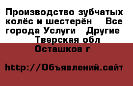 Производство зубчатых колёс и шестерён. - Все города Услуги » Другие   . Тверская обл.,Осташков г.